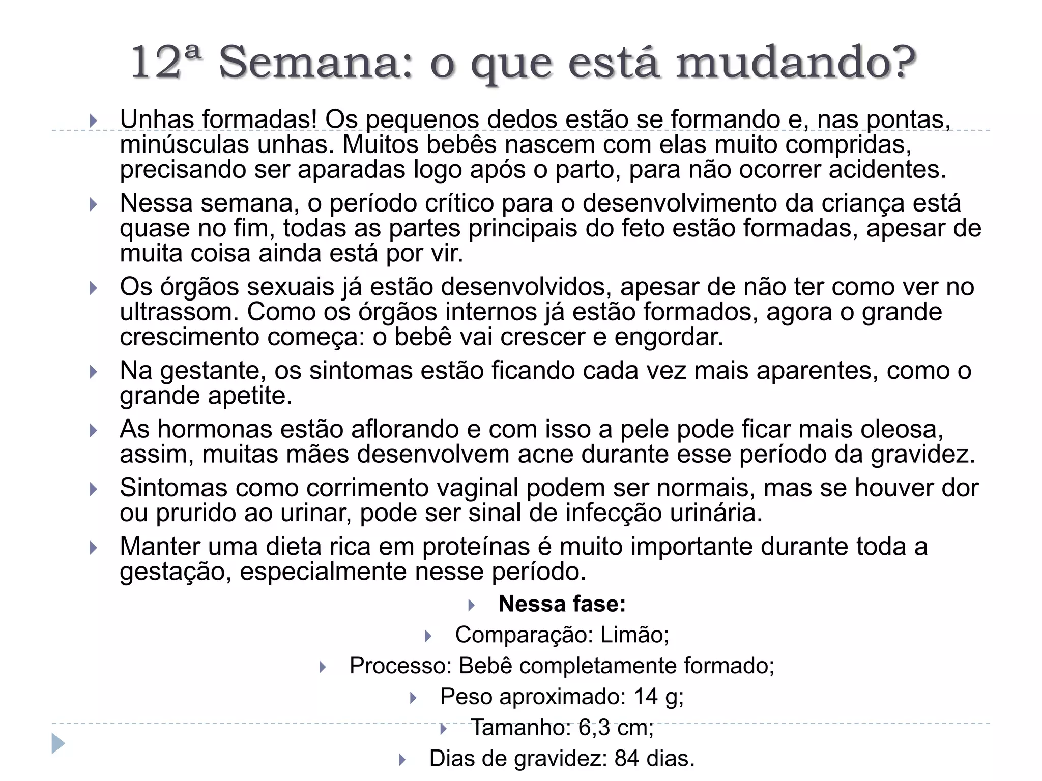 12ª Semana: o que está mudando?
 Unhas formadas! Os pequenos dedos estão se formando e, nas pontas,
minúsculas unhas. Muitos bebês nascem com elas muito compridas,
precisando ser aparadas logo após o parto, para não ocorrer acidentes.
 Nessa semana, o período crítico para o desenvolvimento da criança está
quase no fim, todas as partes principais do feto estão formadas, apesar de
muita coisa ainda está por vir.
 Os órgãos sexuais já estão desenvolvidos, apesar de não ter como ver no
ultrassom. Como os órgãos internos já estão formados, agora o grande
crescimento começa: o bebê vai crescer e engordar.
 Na gestante, os sintomas estão ficando cada vez mais aparentes, como o
grande apetite.
 As hormonas estão aflorando e com isso a pele pode ficar mais oleosa,
assim, muitas mães desenvolvem acne durante esse período da gravidez.
 Sintomas como corrimento vaginal podem ser normais, mas se houver dor
ou prurido ao urinar, pode ser sinal de infecção urinária.
 Manter uma dieta rica em proteínas é muito importante durante toda a
gestação, especialmente nesse período.
 Nessa fase:
 Comparação: Limão;
 Processo: Bebê completamente formado;
 Peso aproximado: 14 g;
 Tamanho: 6,3 cm;
 Dias de gravidez: 84 dias.
 
