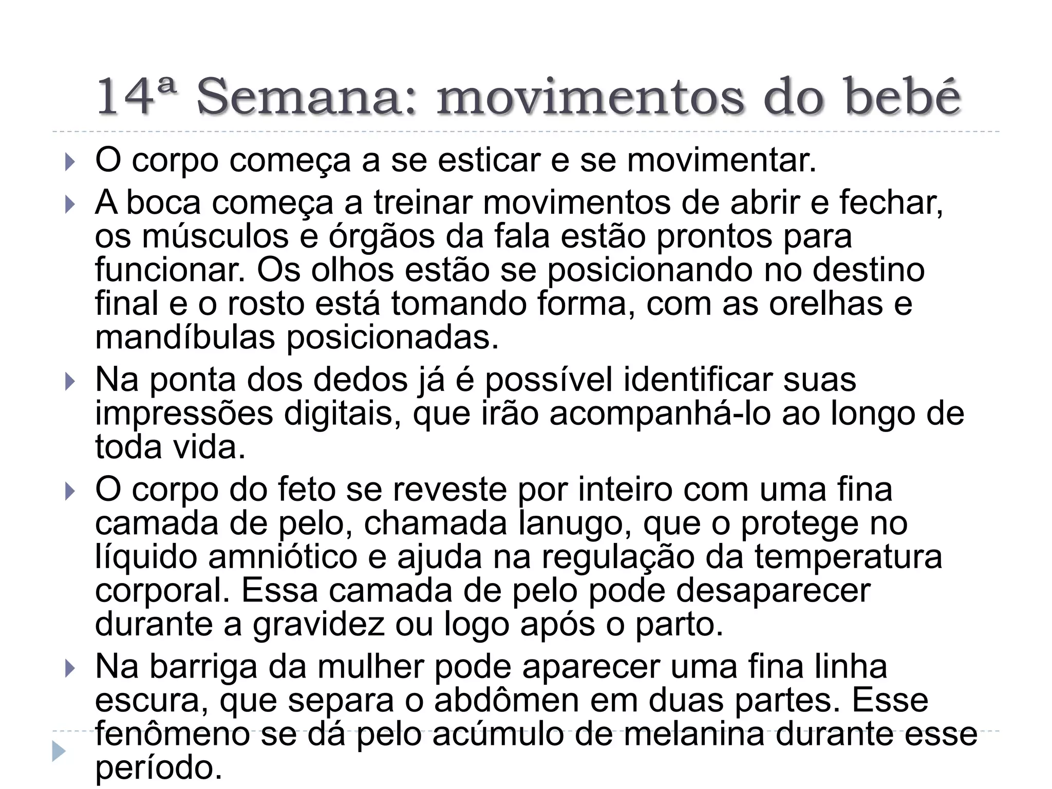 14ª Semana: movimentos do bebé
 O corpo começa a se esticar e se movimentar.
 A boca começa a treinar movimentos de abrir e fechar,
os músculos e órgãos da fala estão prontos para
funcionar. Os olhos estão se posicionando no destino
final e o rosto está tomando forma, com as orelhas e
mandíbulas posicionadas.
 Na ponta dos dedos já é possível identificar suas
impressões digitais, que irão acompanhá-lo ao longo de
toda vida.
 O corpo do feto se reveste por inteiro com uma fina
camada de pelo, chamada lanugo, que o protege no
líquido amniótico e ajuda na regulação da temperatura
corporal. Essa camada de pelo pode desaparecer
durante a gravidez ou logo após o parto.
 Na barriga da mulher pode aparecer uma fina linha
escura, que separa o abdômen em duas partes. Esse
fenômeno se dá pelo acúmulo de melanina durante esse
período.
 