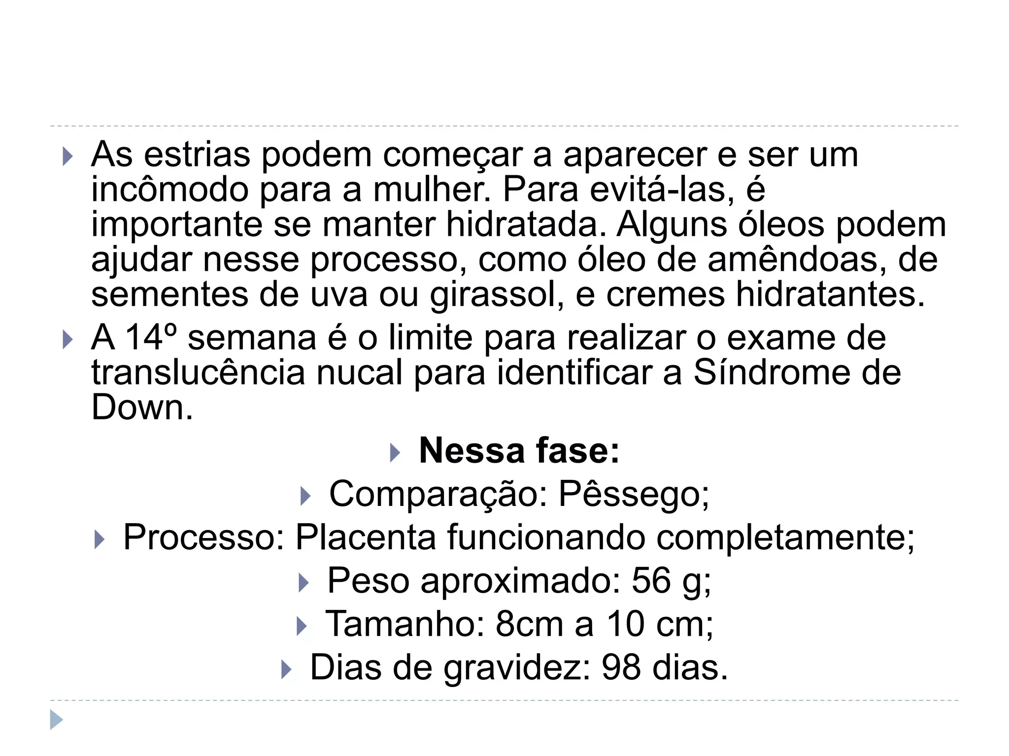  As estrias podem começar a aparecer e ser um
incômodo para a mulher. Para evitá-las, é
importante se manter hidratada. Alguns óleos podem
ajudar nesse processo, como óleo de amêndoas, de
sementes de uva ou girassol, e cremes hidratantes.
 A 14º semana é o limite para realizar o exame de
translucência nucal para identificar a Síndrome de
Down.
 Nessa fase:
 Comparação: Pêssego;
 Processo: Placenta funcionando completamente;
 Peso aproximado: 56 g;
 Tamanho: 8cm a 10 cm;
 Dias de gravidez: 98 dias.
 