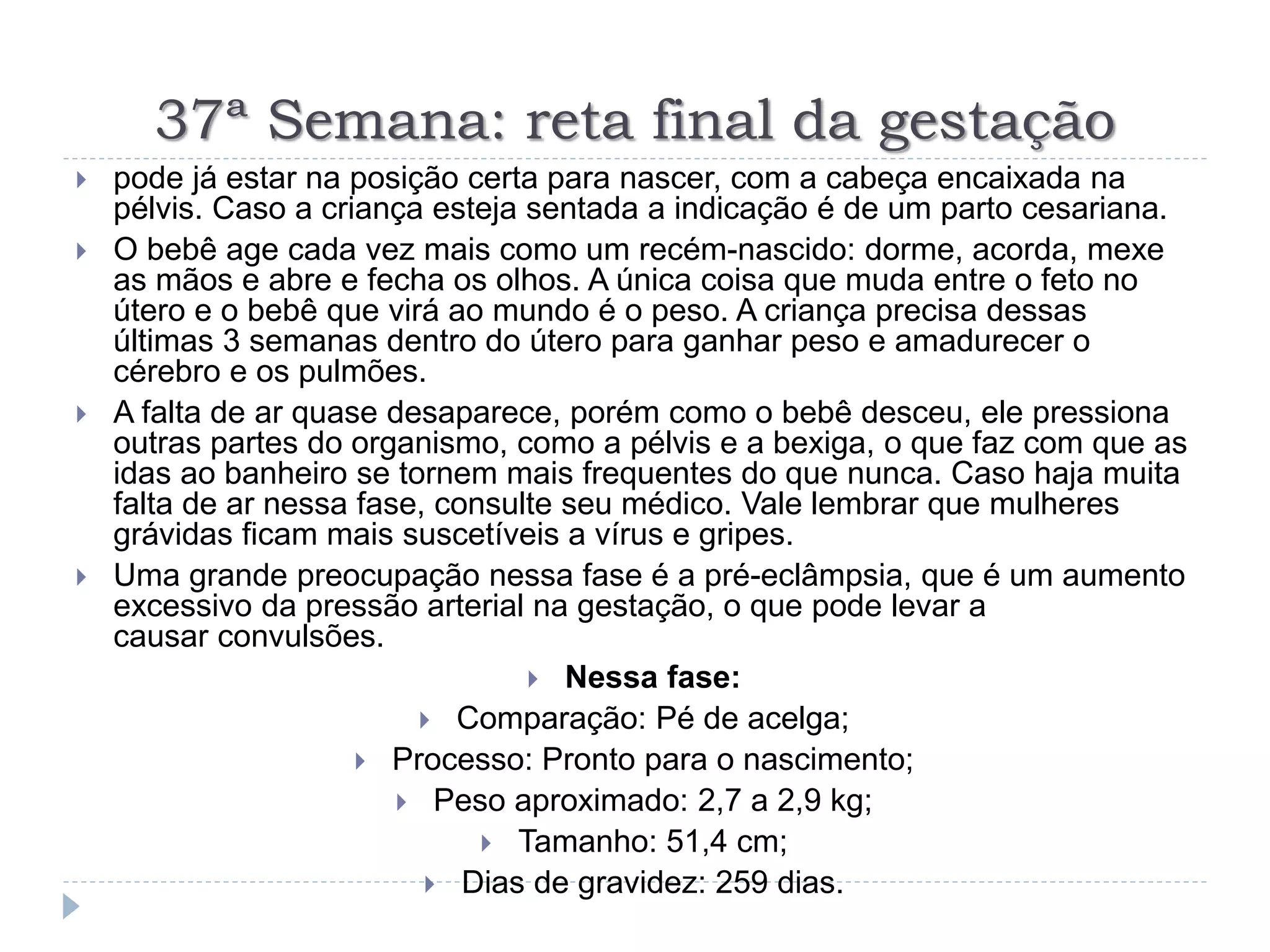 37ª Semana: reta final da gestação
 pode já estar na posição certa para nascer, com a cabeça encaixada na
pélvis. Caso a criança esteja sentada a indicação é de um parto cesariana.
 O bebê age cada vez mais como um recém-nascido: dorme, acorda, mexe
as mãos e abre e fecha os olhos. A única coisa que muda entre o feto no
útero e o bebê que virá ao mundo é o peso. A criança precisa dessas
últimas 3 semanas dentro do útero para ganhar peso e amadurecer o
cérebro e os pulmões.
 A falta de ar quase desaparece, porém como o bebê desceu, ele pressiona
outras partes do organismo, como a pélvis e a bexiga, o que faz com que as
idas ao banheiro se tornem mais frequentes do que nunca. Caso haja muita
falta de ar nessa fase, consulte seu médico. Vale lembrar que mulheres
grávidas ficam mais suscetíveis a vírus e gripes.
 Uma grande preocupação nessa fase é a pré-eclâmpsia, que é um aumento
excessivo da pressão arterial na gestação, o que pode levar a
causar convulsões.
 Nessa fase:
 Comparação: Pé de acelga;
 Processo: Pronto para o nascimento;
 Peso aproximado: 2,7 a 2,9 kg;
 Tamanho: 51,4 cm;
 Dias de gravidez: 259 dias.
 