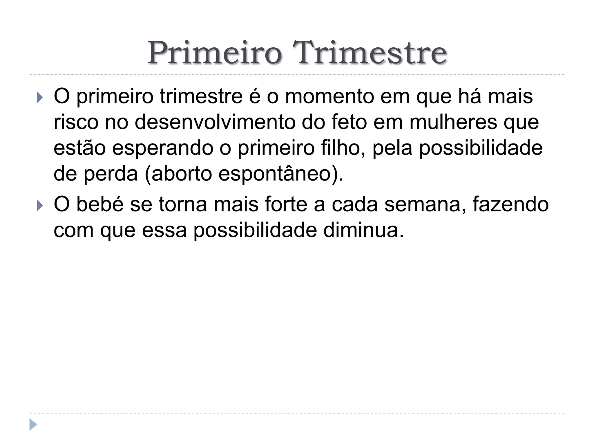 Primeiro Trimestre
 O primeiro trimestre é o momento em que há mais
risco no desenvolvimento do feto em mulheres que
estão esperando o primeiro filho, pela possibilidade
de perda (aborto espontâneo).
 O bebé se torna mais forte a cada semana, fazendo
com que essa possibilidade diminua.
 