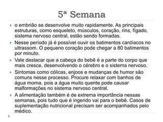 5ª Semana
 o embrião se desenvolve muito rapidamente. As principais
estruturas, como esqueleto, músculos, coração, rins, fígado,
sistema nervoso central, estão sendo formadas.
 Nesse período já é possível ouvir os batimentos cardíacos no
ultrassom. O pequeno coração pode chegar a 80 batimentos
por minuto.
 Vale destacar que a cabeça do bebê é a parte do corpo que
mais cresce, desenvolvendo o cérebro e o sistema nervoso.
 Sintomas como cólicas, enjoos e mudanças de humor são
comuns nesse processo. Procure relaxar com banhos de
água morna, pois a água muito quente pode causar
malformações no sistema nervoso central.
 A alimentação também é de extrema importância nessas
semanas, pois tudo que é ingerido vai para o bebê. Casos de
suplementação nutricional precisam ser acompanhados pelo
médico.
 