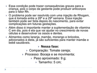  Essa condição pode trazer consequências graves para a
criança, pois o corpo da gestante pode produzir anticorpos
para o fator Rh.
 O problema pode ser resolvido com uma injeção de Rhogam,
que é tomada entre a 28ª e a 29ª semana. Essa injeção
também pode ser feita depois do nascimento, para evitar
complicações em futuras gestações.
 Além disso é importante manter a suplementação de vitamina
C em dia, pois é ela que vai ajudar no crescimento de novas
células e desenvolver os ossos e dentes.
 Alimentos como laranja, mamão, morango e brócolos,
adicionados à dieta, já são suficientes para manter mamãe e
bebê saudáveis.
 Nessa fase:
 Comparação: Tomate cereja;
 Processo: Boceja e se movimenta;
 Peso aproximado: 9 g;
 Tamanho: 5 cm;
 