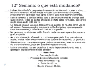 12ª Semana: o que está mudando?
 Unhas formadas! Os pequenos dedos estão se formando e, nas pontas,
minúsculas unhas. Muitos bebês nascem com elas muito compridas,
precisando ser aparadas logo após o parto, para não ocorrer acidentes.
 Nessa semana, o período crítico para o desenvolvimento da criança está
quase no fim, todas as partes principais do feto estão formadas, apesar de
muita coisa ainda está por vir.
 Os órgãos sexuais já estão desenvolvidos, apesar de não ter como ver no
ultrassom. Como os órgãos internos já estão formados, agora o grande
crescimento começa: o bebê vai crescer e engordar.
 Na gestante, os sintomas estão ficando cada vez mais aparentes, como o
grande apetite.
 As hormonas estão aflorando e com isso a pele pode ficar mais oleosa,
assim, muitas mães desenvolvem acne durante esse período da gravidez.
 Sintomas como corrimento vaginal podem ser normais, mas se houver dor
ou prurido ao urinar, pode ser sinal de infecção urinária.
 Manter uma dieta rica em proteínas é muito importante durante toda a
gestação, especialmente nesse período.
 Nessa fase:
 Comparação: Limão;
 Processo: Bebê completamente formado;
 Peso aproximado: 14 g;
 Tamanho: 6,3 cm;
 Dias de gravidez: 84 dias.
 