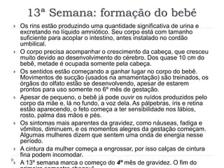 13ª Semana: formação do bebé
 Os rins estão produzindo uma quantidade significativa de urina e
excretando no líquido amniótico. Seu corpo está com tamanho
suficiente para acoplar o intestino, antes instalado no cordão
umbilical.
 O corpo precisa acompanhar o crescimento da cabeça, que cresceu
muito devido ao desenvolvimento do cérebro. Dos quase 10 cm do
bebê, metade é ocupada somente pela cabeça.
 Os sentidos estão começando a ganhar lugar no corpo do bebê.
Movimentos de sucção (usados na amamentação) são treinados, os
órgãos do olfato estão se desenvolvendo, apesar de estarem
prontos para uso somente no 6º mês de gestação.
 Apesar de pequeno, o bebê já pode ouvir os ruídos produzidos pelo
corpo da mãe e, lá no fundo, a voz dela. As pálpebras, íris e retina
estão aparecendo, o feto começa a ter sensibilidade nos lábios,
rosto, palma das mãos e pés.
 Os sintomas mais aparentes da gravidez, como náuseas, fadiga e
vômitos, diminuem, e os momentos alegres da gestação começam.
Algumas mulheres dizem que sentem uma onda de energia nesse
período.
 A cintura da mulher começa a engrossar, por isso calças de cintura
fina podem incomodar.
 A 13º semana marca o começo do 4º mês de gravidez. O fim do
 