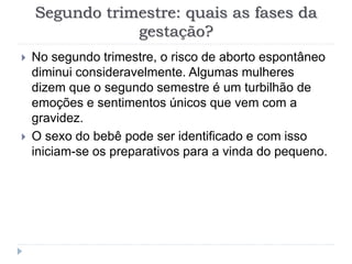 Segundo trimestre: quais as fases da
gestação?
 No segundo trimestre, o risco de aborto espontâneo
diminui consideravelmente. Algumas mulheres
dizem que o segundo semestre é um turbilhão de
emoções e sentimentos únicos que vem com a
gravidez.
 O sexo do bebê pode ser identificado e com isso
iniciam-se os preparativos para a vinda do pequeno.
 
