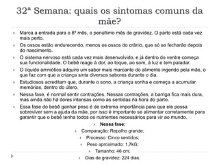 32ª Semana: quais os sintomas comuns da
mãe?
 Marca a entrada para o 8º mês, o penúltimo mês de gravidez. O parto está cada vez
mais perto.
 Os ossos estão endurecendo, menos os ossos do crânio, que só se fecharão depois
do nascimento.
 O sistema nervoso está cada vez mais desenvolvido, e já dentro do ventre começa
sua funcionalidade. O bebê reage à dor, ao toque, ao som, à luz e tem paladar.
 O líquido amniótico adquire um sabor mais marcante do alimento ingerido pela mãe, o
que faz com que a criança sinta diversos sabores durante o dia.
 Estudiosos acreditam que, durante o sono, a criança sonha e começa a acumular
memórias, dentro do útero.
 Nessa fase, é normal sentir contrações. Nessas contrações, a barriga fica mais dura,
mas ainda não há dores intensas como as sentidas na hora do parto.
 Essa fase do bebê ganhar peso é de extrema importância para que ele possa
sobreviver sem a ajuda da mãe, por isso é importante se alimentar corretamente para
garantir que o bebê tenha todos os nutrientes necessários para vir ao mundo.
 Nessa fase:
 Comparação: Repolho grande;
 Processo: Cinco sentidos;
 Peso aproximado: 1,7kG;
 Tamanho: 46 cm;
 Dias de gravidez: 224 dias.
 