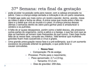 37ª Semana: reta final da gestação
 pode já estar na posição certa para nascer, com a cabeça encaixada na
pélvis. Caso a criança esteja sentada a indicação é de um parto cesariana.
 O bebê age cada vez mais como um recém-nascido: dorme, acorda, mexe
as mãos e abre e fecha os olhos. A única coisa que muda entre o feto no
útero e o bebê que virá ao mundo é o peso. A criança precisa dessas
últimas 3 semanas dentro do útero para ganhar peso e amadurecer o
cérebro e os pulmões.
 A falta de ar quase desaparece, porém como o bebê desceu, ele pressiona
outras partes do organismo, como a pélvis e a bexiga, o que faz com que as
idas ao banheiro se tornem mais frequentes do que nunca. Caso haja muita
falta de ar nessa fase, consulte seu médico. Vale lembrar que mulheres
grávidas ficam mais suscetíveis a vírus e gripes.
 Uma grande preocupação nessa fase é a pré-eclâmpsia, que é um aumento
excessivo da pressão arterial na gestação, o que pode levar a
causar convulsões.
 Nessa fase:
 Comparação: Pé de acelga;
 Processo: Pronto para o nascimento;
 Peso aproximado: 2,7 a 2,9 kg;
 Tamanho: 51,4 cm;
 Dias de gravidez: 259 dias.
 