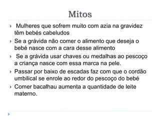 Mitos
 Mulheres que sofrem muito com azia na gravidez
têm bebés cabeludos
 Se a grávida não comer o alimento que deseja o
bebé nasce com a cara desse alimento
 Se a grávida usar chaves ou medalhas ao pescoço
a criança nasce com essa marca na pele.
 Passar por baixo de escadas faz com que o cordão
umbilical se enrole ao redor do pescoço do bebé
 Comer bacalhau aumenta a quantidade de leite
materno.
 