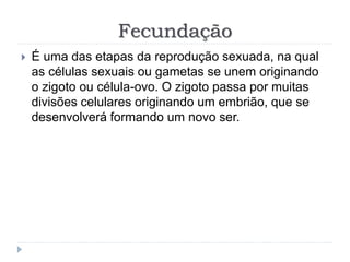Fecundação
 É uma das etapas da reprodução sexuada, na qual
as células sexuais ou gametas se unem originando
o zigoto ou célula-ovo. O zigoto passa por muitas
divisões celulares originando um embrião, que se
desenvolverá formando um novo ser.
 