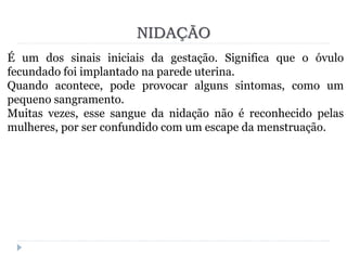 NIDAÇÃO
É um dos sinais iniciais da gestação. Significa que o óvulo
fecundado foi implantado na parede uterina.
Quando acontece, pode provocar alguns sintomas, como um
pequeno sangramento.
Muitas vezes, esse sangue da nidação não é reconhecido pelas
mulheres, por ser confundido com um escape da menstruação.
 