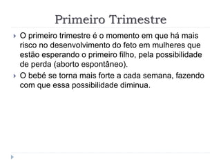 Primeiro Trimestre
 O primeiro trimestre é o momento em que há mais
risco no desenvolvimento do feto em mulheres que
estão esperando o primeiro filho, pela possibilidade
de perda (aborto espontâneo).
 O bebé se torna mais forte a cada semana, fazendo
com que essa possibilidade diminua.
 