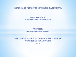 GERENCIA DE PROYECTOS DE TECNOLOGIA EDUCATIVA
PRESENTADO POR:
SUSAN MAYETH JIMENEZ VEGA
PROFESOR:
HUGO RODRIGUEZ BERNAL
MAESTRIA EN GESTION DE LA TECNOLOGIA EDUCATIVA
UNIVERSIDAD DE SANTANDER
20016
 