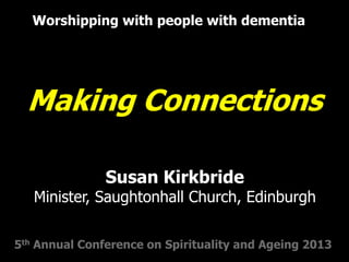 Making Connections
Worshipping with people with dementia
5th Annual Conference on Spirituality and Ageing 2013
Susan Kirkbride
Minister, Saughtonhall Church, Edinburgh
 