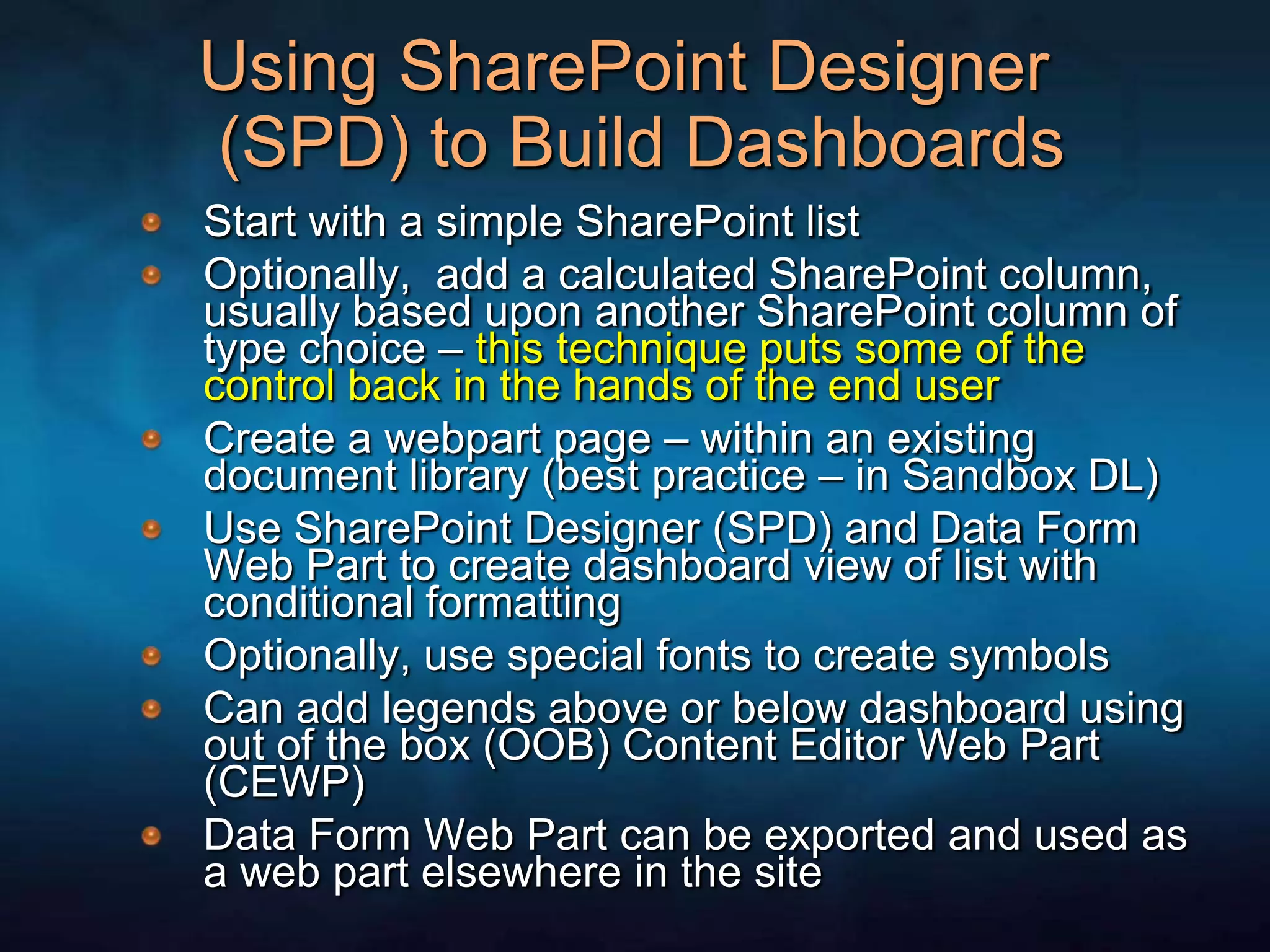 Using SharePoint Designer (SPD) to Build DashboardsStart with a simple SharePoint listOptionally,  add a calculated SharePoint column, usually based upon another SharePoint column of type choice – this technique puts some of the control back in the hands of the end userCreate a webpart page – within an existing document library (best practice – in Sandbox DL)Use SharePoint Designer (SPD) and Data Form Web Part to create dashboard view of list with conditional formattingOptionally, use special fonts to create symbols Can add legends above or below dashboard using out of the box (OOB) Content Editor Web Part (CEWP)Data Form Web Part can be exported and used as a web part elsewhere in the site
