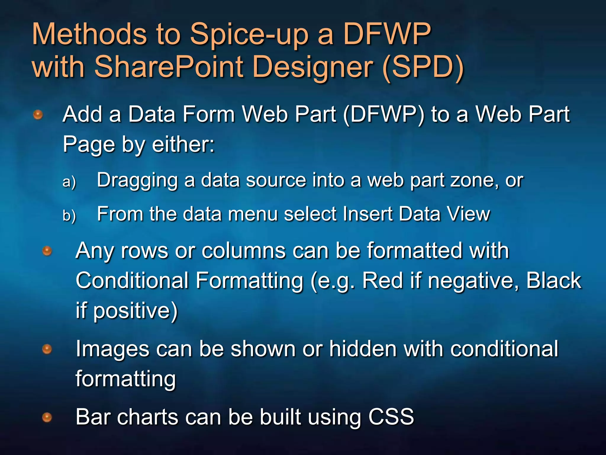 Methods to Spice-up a DFWP with SharePoint Designer (SPD)Add a Data Form Web Part (DFWP) to a Web Part Page by either:Dragging a data source into a web part zone, orFrom the data menu select Insert Data ViewAny rows or columns can be formatted with Conditional Formatting (e.g. Red if negative, Black if positive)Images can be shown or hidden with conditional formattingBar charts can be built using CSS