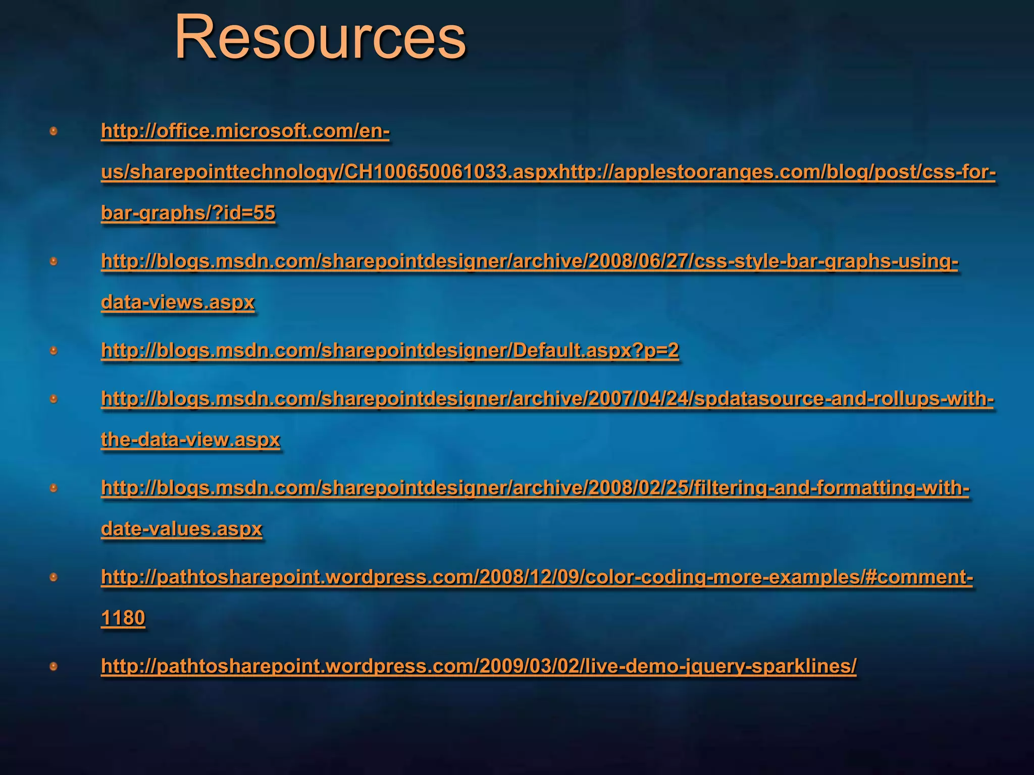 Resources	http://office.microsoft.com/en-us/sharepointtechnology/CH100650061033.aspxhttp://applestooranges.com/blog/post/css-for-bar-graphs/?id=55http://blogs.msdn.com/sharepointdesigner/archive/2008/06/27/css-style-bar-graphs-using-data-views.aspxhttp://blogs.msdn.com/sharepointdesigner/Default.aspx?p=2http://blogs.msdn.com/sharepointdesigner/archive/2007/04/24/spdatasource-and-rollups-with-the-data-view.aspxhttp://blogs.msdn.com/sharepointdesigner/archive/2008/02/25/filtering-and-formatting-with-date-values.aspxhttp://pathtosharepoint.wordpress.com/2008/12/09/color-coding-more-examples/#comment-1180http://pathtosharepoint.wordpress.com/2009/03/02/live-demo-jquery-sparklines/