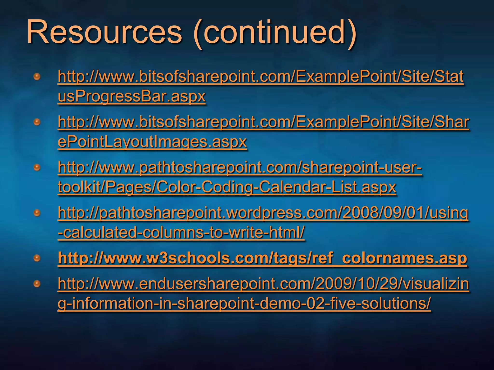 Resources (continued)http://www.bitsofsharepoint.com/ExamplePoint/Site/StatusProgressBar.aspxhttp://www.bitsofsharepoint.com/ExamplePoint/Site/SharePointLayoutImages.aspxhttp://www.pathtosharepoint.com/sharepoint-user-toolkit/Pages/Color-Coding-Calendar-List.aspxhttp://pathtosharepoint.wordpress.com/2008/09/01/using-calculated-columns-to-write-html/ http://www.w3schools.com/tags/ref_colornames.asphttp://www.endusersharepoint.com/2009/10/29/visualizing-information-in-sharepoint-demo-02-five-solutions/