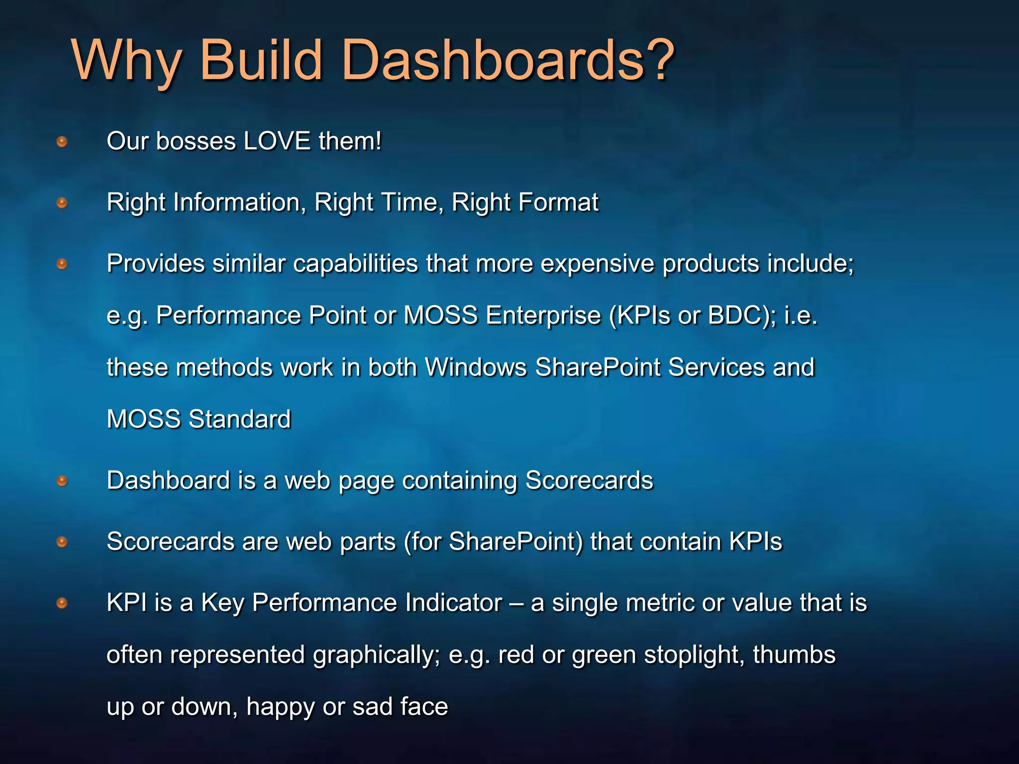 Why Build Dashboards?Our bosses LOVE them!Right Information, Right Time, Right FormatProvides similar capabilities that more expensive products include; e.g. Performance Point or MOSS Enterprise (KPIs or BDC); i.e. these methods work in both Windows SharePoint Services and MOSS StandardDashboard is a web page containing ScorecardsScorecards are web parts (for SharePoint) that contain KPIsKPI is a Key Performance Indicator – a single metric or value that is often represented graphically; e.g. red or green stoplight, thumbs up or down, happy or sad face