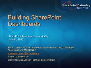 Building SharePoint Dashboards  SharePoint Saturday, New York CityJuly 31, 2010 Susan Lennon MCITP (SharePoint Administrator 2010, DataBase Administration), MCSD.NET susanlennonmct@hotmail.com Twitter: susanlennon Blog: http://wss.LennonTechnologies.com/blog 