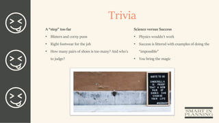 Trivia
A “step” too far
• Blisters and corny puns
• Right footwear for the job
• How many pairs of shoes is too many? And who’s
to judge?
Science versus Success
• Physics wouldn’t work
• Success is littered with examples of doing the
“impossible”
• You bring the magic
 
