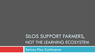 SILOS SUPPORT FARMERS,
NOT THE LEARNING ECOSYSTEM
Serious Play Conference
 