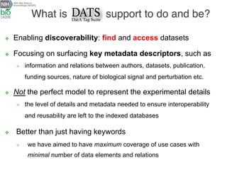 v  Enabling discoverability: find and access datasets
v  Focusing on surfacing key metadata descriptors, such as
²  information and relations between authors, datasets, publication,
funding sources, nature of biological signal and perturbation etc.
v  Not the perfect model to represent the experimental details
²  the level of details and metadata needed to ensure interoperability
and reusability are left to the indexed databases
v  Better than just having keywords
²  we have aimed to have maximum coverage of use cases with
minimal number of data elements and relations
What is support to do and be?
 