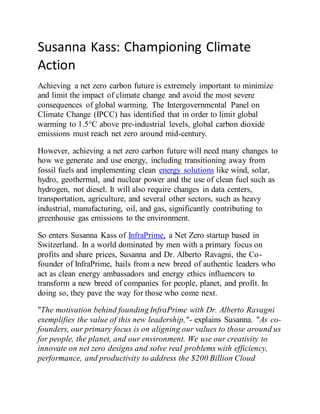 Susanna Kass: Championing Climate
Action
Achieving a net zero carbon future is extremely important to minimize
and limit the impact of climate change and avoid the most severe
consequences of global warming. The Intergovernmental Panel on
Climate Change (IPCC) has identified that in order to limit global
warming to 1.5°C above pre-industrial levels, global carbon dioxide
emissions must reach net zero around mid-century.
However, achieving a net zero carbon future will need many changes to
how we generate and use energy, including transitioning away from
fossil fuels and implementing clean energy solutions like wind, solar,
hydro, geothermal, and nuclear power and the use of clean fuel such as
hydrogen, not diesel. It will also require changes in data centers,
transportation, agriculture, and several other sectors, such as heavy
industrial, manufacturing, oil, and gas, significantly contributing to
greenhouse gas emissions to the environment.
So enters Susanna Kass of InfraPrime, a Net Zero startup based in
Switzerland. In a world dominated by men with a primary focus on
profits and share prices, Susanna and Dr. Alberto Ravagni, the Co-
founder of InfraPrime, hails from a new breed of authentic leaders who
act as clean energy ambassadors and energy ethics influencers to
transform a new breed of companies for people, planet, and profit. In
doing so, they pave the way for those who come next.
"The motivation behind founding InfraPrime with Dr. Alberto Ravagni
exemplifies the value of this new leadership,"- explains Susanna. "As co-
founders, our primary focus is on aligning our values to those around us
for people, the planet, and our environment. We use our creativity to
innovate on net zero designs and solve real problems with efficiency,
performance, and productivity to address the $200 Billion Cloud
 