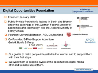 Digital Opportunities Foundation
 Founded: January 2002
 Public-Private-Partnership located in Berlin and Bremen
  under the patronage of the ‚German Federal Ministry of
  Economics and Technology„ and the ‚Federal Ministry of
  Family Affairs„
 Founder: Universität Bremen, AOL Deutschland
 Co-Founder: E-Plus-Gruppe, Accenture
  GmbH, Burda Stiftung



  Our goal is to make people interested in the Internet and to support them
   with their first steps.
  We want them to become aware of the opportunities digital media
   offer and to make use of them.
 