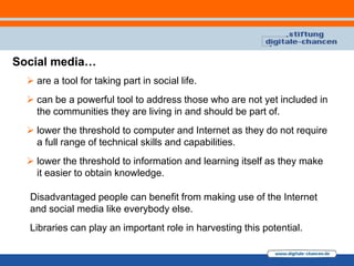 Social media…
   are a tool for taking part in social life.
   can be a powerful tool to address those who are not yet included in
    the communities they are living in and should be part of.
   lower the threshold to computer and Internet as they do not require
    a full range of technical skills and capabilities.
   lower the threshold to information and learning itself as they make
    it easier to obtain knowledge.

  Disadvantaged people can benefit from making use of the Internet
  and social media like everybody else.
  Libraries can play an important role in harvesting this potential.
 