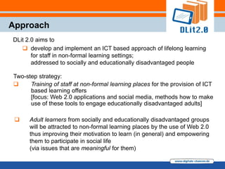 Approach
DLit 2.0 aims to
    develop and implement an ICT based approach of lifelong learning
       for staff in non-formal learning settings;
       addressed to socially and educationally disadvantaged people

Two-step strategy:
     Training of staff at non-formal learning places for the provision of ICT
      based learning offers
      [focus: Web 2.0 applications and social media, methods how to make
      use of these tools to engage educationally disadvantaged adults]

     Adult learners from socially and educationally disadvantaged groups
      will be attracted to non-formal learning places by the use of Web 2.0
      thus improving their motivation to learn (in general) and empowering
      them to participate in social life
      (via issues that are meaningful for them)
 