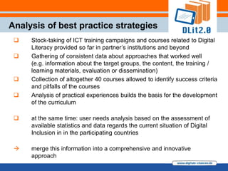 Analysis of best practice strategies
    Stock-taking of ICT training campaigns and courses related to Digital
     Literacy provided so far in partner‟s institutions and beyond
    Gathering of consistent data about approaches that worked well
     (e.g. information about the target groups, the content, the training /
     learning materials, evaluation or dissemination)
    Collection of altogether 40 courses allowed to identify success criteria
     and pitfalls of the courses
    Analysis of practical experiences builds the basis for the development
     of the curriculum

    at the same time: user needs analysis based on the assessment of
     available statistics and data regards the current situation of Digital
     Inclusion in in the participating countries

    merge this information into a comprehensive and innovative
     approach
 