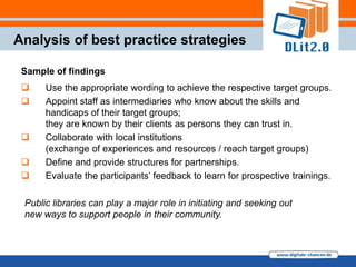 Analysis of best practice strategies

 Sample of findings
     Use the appropriate wording to achieve the respective target groups.
     Appoint staff as intermediaries who know about the skills and
      handicaps of their target groups;
      they are known by their clients as persons they can trust in.
     Collaborate with local institutions
      (exchange of experiences and resources / reach target groups)
     Define and provide structures for partnerships.
     Evaluate the participants‟ feedback to learn for prospective trainings.

 Public libraries can play a major role in initiating and seeking out
 new ways to support people in their community.
 
