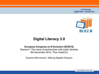 Digital Literacy 2.0

   European Congress on E-Inclusion (ECEI12)
Session1: The value of partnerships with public libraries
         6th November 2012, Thon Hotel EU

     Susanne Bernsmann, Stiftung Digitale Chancen
 