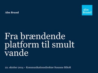 Alm Brand 
Fra brændende 
platform til smult 
vande 
22. oktober 2014 – Kommunikationsdirektør Susanne Biltoft 
 