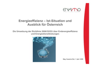Energieeffizienz – Ist-Situation und
Ausblick für Österreich
Die Umsetzung der Richtlinie 2006/32/EG über Endenergieeffizienz
und Energiedienstleistungen
Mag. Susanne Eisl, 1. April 2009
1
 