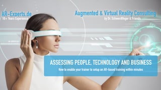 AR-Experts.de
10+ Years Experience
Augmented & Virtual Reality Consulting
by Dr. Schwerdtfeger & Friends
ASSESSING PEOPLE, TECHNOLOGY AND BUSINESS
How to enable your trainer to setup an AR-based training within minutes
 