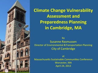 Climate	
  Change	
  Vulnerability	
  
Assessment	
  and	
  
Preparedness	
  Planning	
  	
  
in	
  Cambridge,	
  MA	
  
	
  
by	
  
Susanne	
  Rasmussen	
  
Director	
  of	
  Environmental	
  &Transporta9on	
  Planning	
  
City	
  of	
  Cambridge	
  
	
  
at	
  
Massachuse@s	
  Sustainable	
  Communi9es	
  Conference	
  
Worcester,	
  MA	
  
April	
  24,	
  2013	
  
 