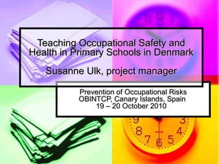 Prevention of Occupational RisksPrevention of Occupational Risks
OBINTCP, Canary Islands, SpainOBINTCP, Canary Islands, Spain
19 – 20 October 201019 – 20 October 2010
Teaching Occupational Safety andTeaching Occupational Safety and
Health in Primary Schools in DenmarkHealth in Primary Schools in Denmark
Susanne Ulk, project managerSusanne Ulk, project manager
 