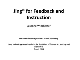 Jing® for Feedback and
Instruction
The Open University Business School Workshop
Using technology-based media in the disciplines of finance, accounting and
economics
9 April 2014
Susanne Winchester
 