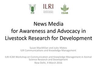 News Media
for Awareness and Advocacy in
Livestock Research for Development
Susan MacMillan and Jules Mateo
ILRI Communications and Knowledge Management
ILRI-ICAR Workshop on Communication and Knowledge Management in Animal
Science Research and Development
New Delhi, 4 March 2016
 