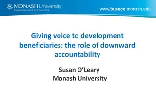 www.buseco.monash.edu

Giving voice to development
beneficiaries: the role of downward
accountability
Susan O’Leary
Monash University

 