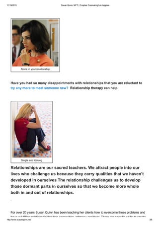 11/19/2015 Susan Quinn, MFT | Couples Counseling Los Angeles
http://www.susanquinn.net/ 3/6
 
Alone in your relationship
 
Have you had so many disappointments with relationships that you are reluctant to
try any more to meet someone new?  Relationship therapy can help
 
Single and looking
Relationships are our sacred teachers. We attract people into our
lives who challenge us because they carry qualities that we haven’t
developed in ourselves The relationship challenges us to develop
those dormant parts in ourselves so that we become more whole
both in and out of relationships.
.
For over 20 years Susan Quinn has been teaching her clients how to overcome these problems and
have a fulfilling relationship that has connection, intimacy and trust. There are specific skills to create
 