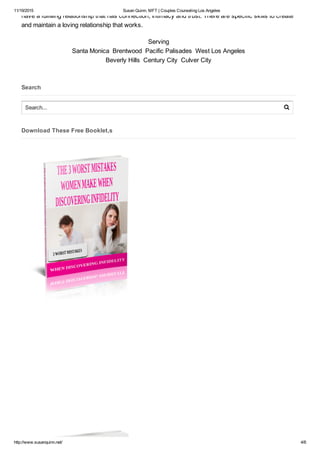 11/19/2015 Susan Quinn, MFT | Couples Counseling Los Angeles
http://www.susanquinn.net/ 4/6
have a fulfilling relationship that has connection, intimacy and trust. There are specific skills to create
and maintain a loving relationship that works.
Serving
Santa Monica  Brentwood  Pacific Palisades  West Los Angeles
Beverly Hills  Century City  Culver City
Search
Download These Free Booklet,s
Search... 
 