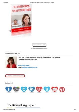 11/19/2015 Susan Quinn, MFT | Couples Counseling Los Angeles
http://www.susanquinn.net/ 5/6
For Email Newsletters you can trust.
Susan Quinn MA., MFT
12011 San Vicente Boulevard, Suite 402 (Brentwood), Los Angeles
CA 90049. Phone 310­600­3458 
More about Susan 
Email: susan@susanquinn.net 
Take The Relationship Quiz
Follow Us!
Sign up for free gift!
 