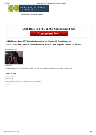 11/19/2015 Susan Quinn, MFT | Couples Counseling Los Angeles
http://www.susanquinn.net/ 6/6
Powered by vCita
Let's Talk!
Thanks for stopping by! We're here to help you with any question, please don't hesitate to reach out.
Contact us now:
Schedule Now
My Account
Schedule NowLeave Your DetailsCall 310­600­3458
Contact
Click Here To Fill Out The Assessment Form
© 2015 Susan Quinn, MFT | Couples Counseling Los Angeles. All Rights Reserved.
Susan Quinn, MFT 12011 San Vicente Boulevard, Suite 402, Los Angeles CA 90049. 310­600­3458
 