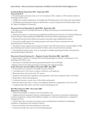 Susan DeVore - 4011 Lonnie Street |Oceanside, CA 92056| (571) 926-4354 |fait55.sd@gmail.com
Lockheed Martin September 2011 – September 2013
General Clerk II
aculties within the
Washington Metro Area.
-loading trucks and sorting mail and packages.
administrative contacts and professional relationships across
the Agency/Intelligence Community.
Document Control Specialist Sr. April 2010 - September 2011
Microsoft Office.
-established classification level based on the National Industrial
Security Program Operating Manual (NISPOM) and internal standard operating procedures.
reports for tracking purposes and ensured timely communication and
documentation for functional area.
travel briefings and maintains documentation if folders and an internal electronic database.
and trained registry teams of up to six people in standard operating procedures, best practices,
and classified registry operations.
Document Control Assistant Sr. – Registry Courier Clerk July 2008 - April 2010
Washington DC Metro Area.
d internal to the work facility
Registry duties for the daily processing of incoming and outgoing packages.
Senior Protective Security Officer November 2004 - July 2008
-hours telephone calls to the facility.
ies
Wal-Mart February 1998 – November 2004
Department Manager
cosmetics department, and provided additional support to overall store departments as required by
management team.
cleanliness of department and stocking of shelves.
les team.
 