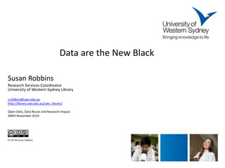 Data are the New Black 
Susan Robbins 
Research Services Coordinator 
University of Western Sydney Library 
s.robbins@uws.edu.au 
http://library.uws.edu.au/uws_library/ 
Open Data, Data Reuse and Research Impact 
ANDS November 2014 
CC-BY-NC Susan Robbins 
 