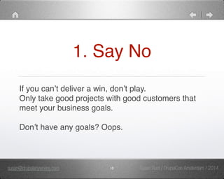 1. Say No 
If you can’t deliver a win, don’t play." 
Only take good projects with good customers that 
meet your business goals." 
" 
Don’t have any goals? Oops. 
susan@drupalanywhere.com 10 
Susan Rust / DrupalCon Amsterdam / 2014 
 
