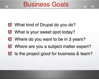 Business Goals 
What kind of Drupal do you do?" 
What is your sweet spot today?" 
Where do you want to be in 3 years?" 
Where are you a subject matter expert?" 
Is the project good for business & team? 
11 
 